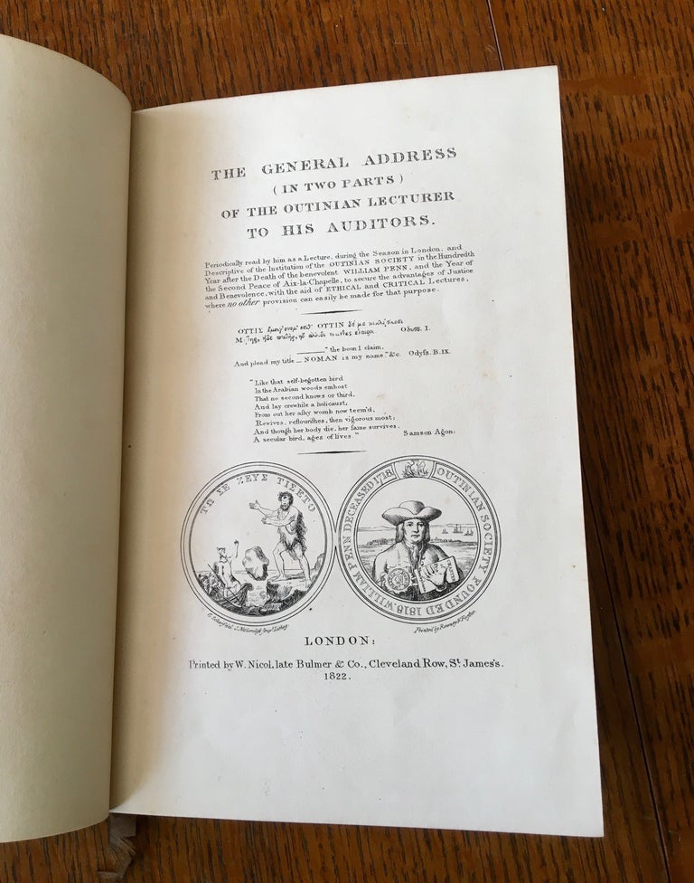 Item #10708 THE GENERAL ADDRESS (IN TWO PARTS) OF THE OUTINIAN LECTURER TO HIS AUDITORS. Periodically read by him as a lecture during the season in London and descriptive of the institution of the Outinian Society in the hundredth year after the death of the benevolent William Penn, and the year of the second peace of Aix-la-Chapelle, to secure the advantages of justice and benevolence, with the aid of ethical and critical lectures where no other provision can easily be made for that purpose. ANON, edits: -- RICHARDSON. JONATHAN PENN. JOHN. Founder of the Outinian Society, - secretary to the Society.